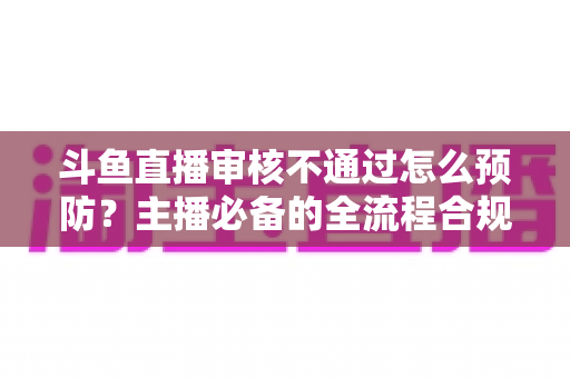 斗鱼直播审核不通过怎么预防?主播必备的全流程合规避坑指南 斗鱼直播审核不通过怎么预防?主播必备的全流程合规避坑指南