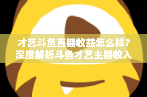 才艺斗鱼直播收益怎么样？深度解析斗鱼才艺主播收入来源、提成比例与赚钱潜力