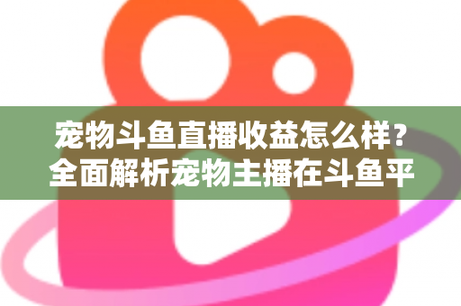宠物斗鱼直播收益怎么样？全面解析宠物主播在斗鱼平台的真实收入与变现之道