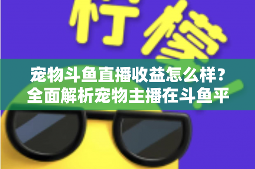 宠物斗鱼直播收益怎么样？全面解析宠物主播在斗鱼平台的真实收入与变现之道
