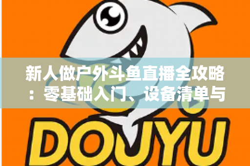 新人做户外斗鱼直播全攻略：零基础入门、设备清单与快速涨粉实战指南