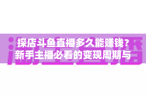 探店斗鱼直播多久能赚钱?新手主播必看的变现周期与快速起号全攻略 探店斗鱼直播多久能赚钱?新手主播必看的变现周期与快速起号全攻略