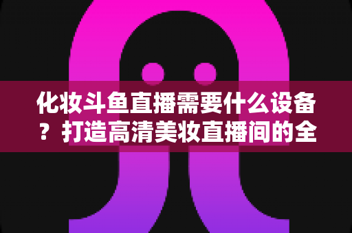 化妆斗鱼直播需要什么设备？打造高清美妆直播间的全套装备指南