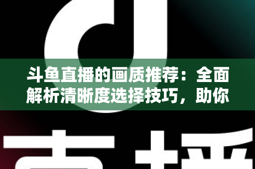 斗鱼直播的画质推荐：全面解析清晰度选择技巧，助你畅享极致观看体验