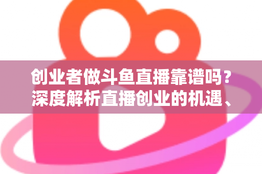 创业者做斗鱼直播靠谱吗？深度解析直播创业的机遇、收益与风险避坑指南