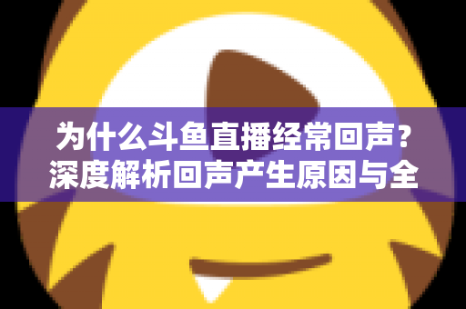 为什么斗鱼直播经常回声？深度解析回声产生原因与全方位解决指南