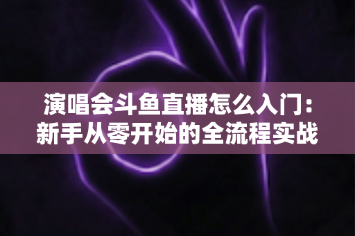 演唱会斗鱼直播怎么入门：新手从零开始的全流程实战指南