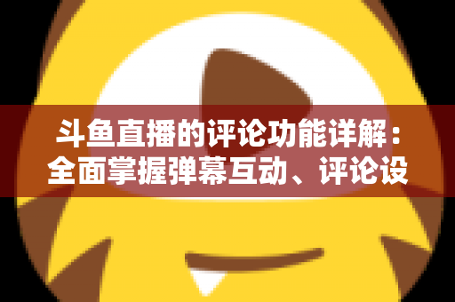 斗鱼直播的评论功能详解：全面掌握弹幕互动、评论设置与直播间管理技巧的实用指南
