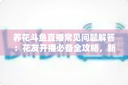 养花斗鱼直播常见问题解答：花友开播必备全攻略，新手也能轻松上手