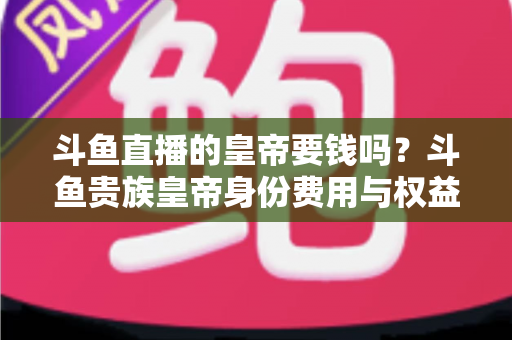 斗鱼直播的皇帝要钱吗?斗鱼贵族皇帝身份费用与权益全面解析 斗鱼直播的皇帝要钱吗?斗鱼贵族皇帝身份费用与权益全面解析
