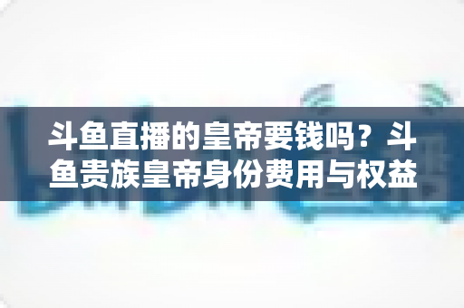 斗鱼直播的皇帝要钱吗?斗鱼贵族皇帝身份费用与权益全面解析 斗鱼直播的皇帝要钱吗?斗鱼贵族皇帝身份费用与权益全面解析