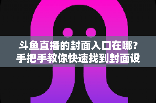 斗鱼直播的封面入口在哪?手把手教你快速找到封面设置位置 斗鱼直播的封面入口在哪?手把手教你快速找到封面设置位置