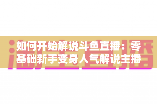 如何开始解说斗鱼直播：零基础新手变身人气解说主播的完整实战指南