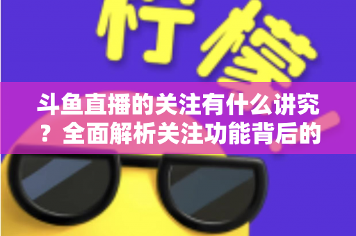 斗鱼直播的关注有什么讲究？全面解析关注功能背后的门道与实用技巧