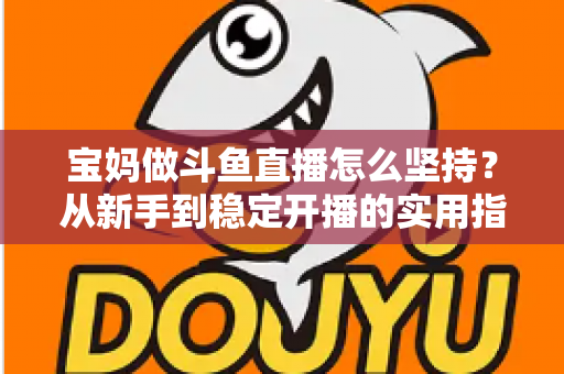 宝妈做斗鱼直播怎么坚持？从新手到稳定开播的实用指南与心态攻略