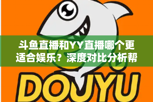 斗鱼直播和YY直播哪个更适合娱乐？深度对比分析帮你找到最佳娱乐直播平台
