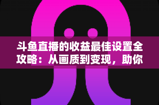 斗鱼直播的收益最佳设置全攻略:从画质到变现,助你轻松提升直播收入 斗鱼直播的收益最佳设置全攻略:从画质到变现,助你轻松提升直播收入