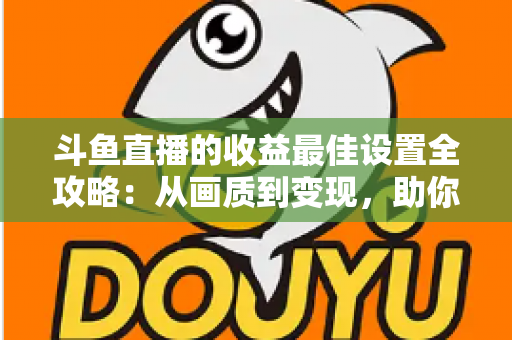 斗鱼直播的收益最佳设置全攻略：从画质到变现，助你轻松提升直播收入