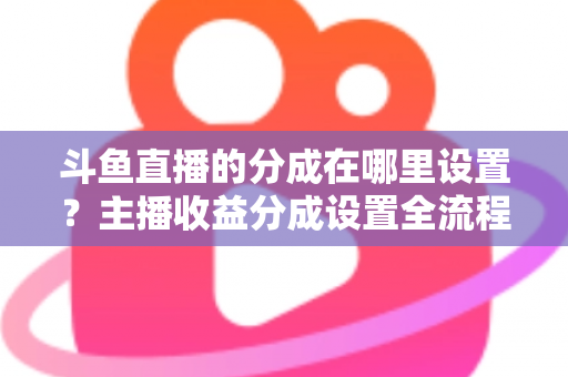 斗鱼直播的分成在哪里设置？主播收益分成设置全流程详解与优化指南
