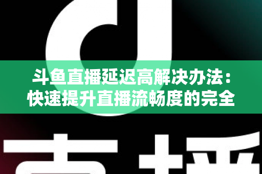 斗鱼直播延迟高解决办法：快速提升直播流畅度的完全指南