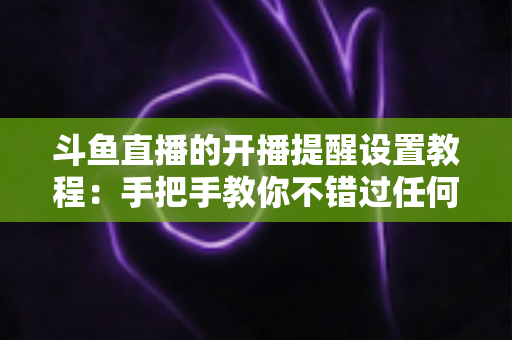 斗鱼直播的开播提醒设置教程:手把手教你不错过任何一场精彩直播的完整指南 斗鱼直播的开播提醒设置教程:手把手教你不错过任何一场精彩直播的完整指南