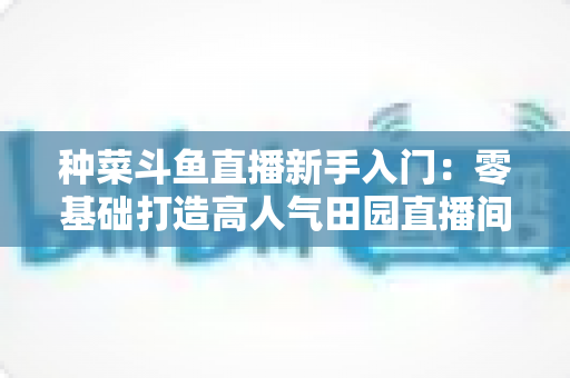 种菜斗鱼直播新手入门:零基础打造高人气田园直播间的完整攻略 种菜斗鱼直播新手入门:零基础打造高人气田园直播间的完整攻略