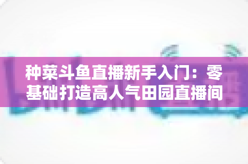 种菜斗鱼直播新手入门:零基础打造高人气田园直播间的完整攻略 种菜斗鱼直播新手入门:零基础打造高人气田园直播间的完整攻略