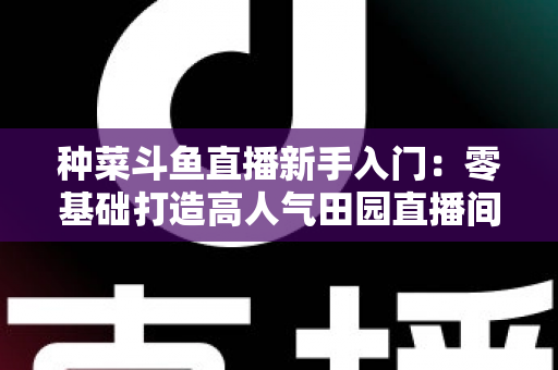 种菜斗鱼直播新手入门：零基础打造高人气田园直播间的完整攻略