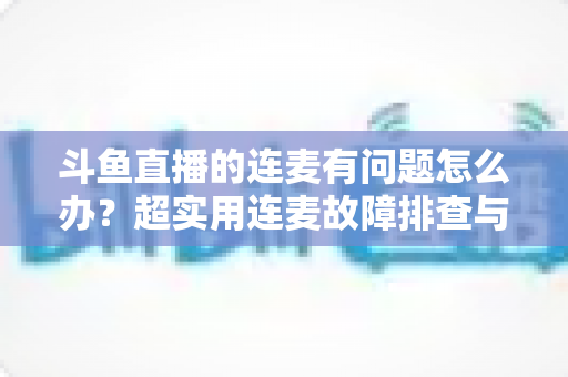 斗鱼直播的连麦有问题怎么办？超实用连麦故障排查与优化全攻略，助你畅快开麦不翻车