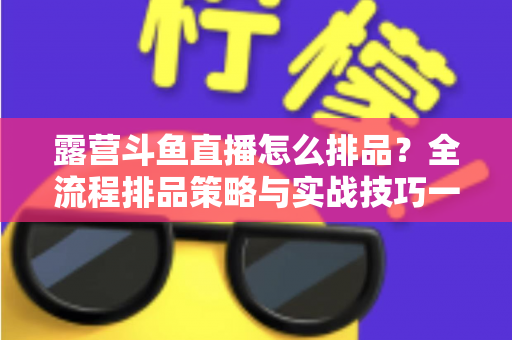 露营斗鱼直播怎么排品？全流程排品策略与实战技巧一文学透