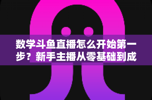 数学斗鱼直播怎么开始第一步?新手主播从零基础到成功开播的完整指南 数学斗鱼直播怎么开始第一步?新手主播从零基础到成功开播的完整指南