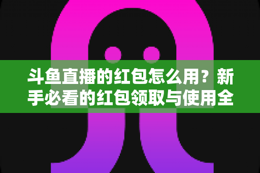 斗鱼直播的红包怎么用？新手必看的红包领取与使用全攻略