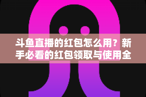 斗鱼直播的红包怎么用？新手必看的红包领取与使用全攻略