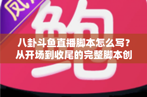 八卦斗鱼直播脚本怎么写？从开场到收尾的完整脚本创作实战指南
