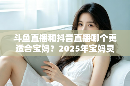 斗鱼直播和抖音直播哪个更适合宝妈?2025年宝妈灵活就业直播平台深度评测指南 斗鱼直播和抖音直播哪个更适合宝妈?2025年宝妈灵活就业直播平台深度评测指南