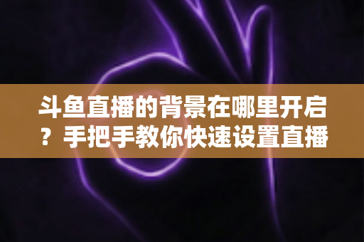 斗鱼直播的背景在哪里开启?手把手教你快速设置直播间与个人主页背景的完整攻略 斗鱼直播的背景在哪里开启?手把手教你快速设置直播间与个人主页背景的完整攻略