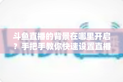 斗鱼直播的背景在哪里开启?手把手教你快速设置直播间与个人主页背景的完整攻略 斗鱼直播的背景在哪里开启?手把手教你快速设置直播间与个人主页背景的完整攻略