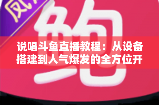 说唱斗鱼直播教程：从设备搭建到人气爆发的全方位开播指南