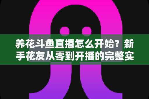 养花斗鱼直播怎么开始？新手花友从零到开播的完整实战指南