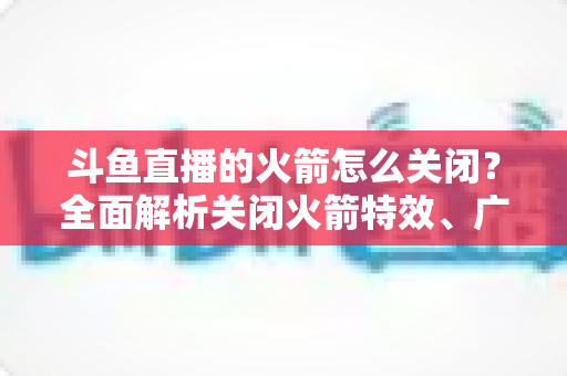斗鱼直播的火箭怎么关闭?全面解析关闭火箭特效、广播与提醒的实用教程 斗鱼直播的火箭怎么关闭?全面解析关闭火箭特效、广播与提醒的实用教程