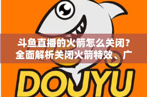 斗鱼直播的火箭怎么关闭?全面解析关闭火箭特效、广播与提醒的实用教程 斗鱼直播的火箭怎么关闭?全面解析关闭火箭特效、广播与提醒的实用教程