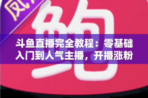 斗鱼直播完全教程：零基础入门到人气主播，开播涨粉与变现一站式实战指南