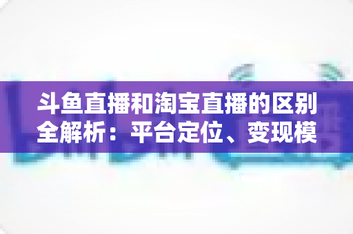 斗鱼直播和淘宝直播的区别全解析：平台定位、变现模式与用户生态深度对比指南