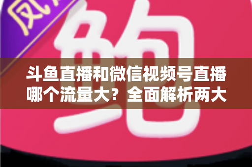 斗鱼直播和微信视频号直播哪个流量大？全面解析两大平台流量格局与创作者选择指南