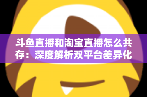 斗鱼直播和淘宝直播怎么共存：深度解析双平台差异化定位与融合共生策略