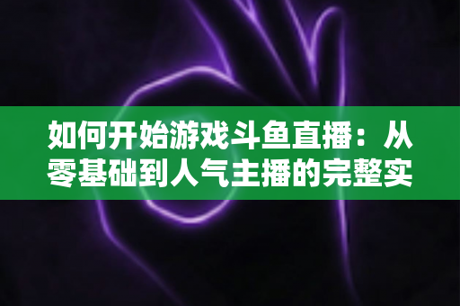 如何开始游戏斗鱼直播：从零基础到人气主播的完整实操指南