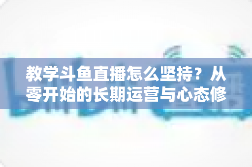 教学斗鱼直播怎么坚持？从零开始的长期运营与心态修炼完全指南