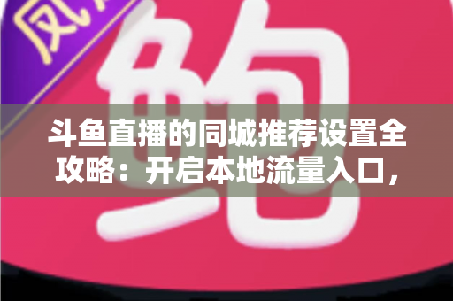 斗鱼直播的同城推荐设置全攻略：开启本地流量入口，精准触达同城观众的实用指南