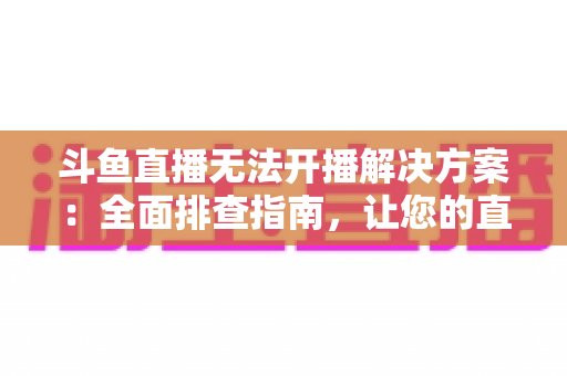 斗鱼直播无法开播解决方案：全面排查指南，让您的直播间快速恢复正常