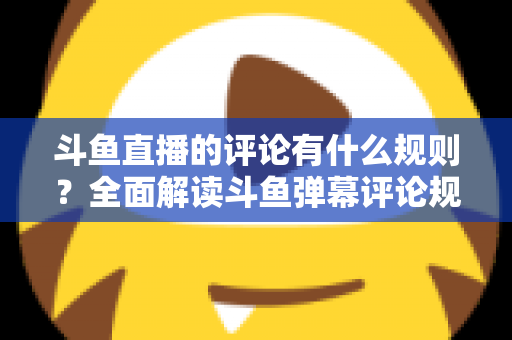 斗鱼直播的评论有什么规则？全面解读斗鱼弹幕评论规范与实用指南